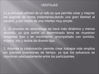  VENTAJAS La principal utilidad de un wiki es que permite crear y mejorar las paginas de forma instantanea,dando una gran libertad al usuario, y por medio de una interfaz muy simple.  2.  El proceso de aprendizaje se hace más dinámico y menos aburrido, ya que sobre un determinado tema se muestran imágenes fijas y en movimiento, acompañado con sonidos, música, voz y textos de diverso tipo. 3. Además la colaboración permite crear trabajos más amplios sin grandes inversiones de tiempo, ya que los esfuerzos se coordinan adecuadamente entre los participantes.  