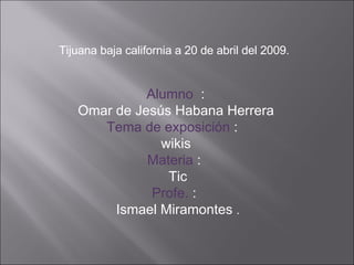 Tijuana baja california a 20 de abril del 2009. Alumno   : Omar de Jesús Habana Herrera Tema de exposición  :  wikis Materia  : Tic Profe.  : Ismael Miramontes  . 