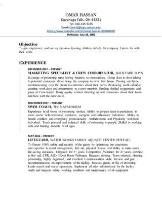 OMAR HASSAN
Cuyahoga Falls, OH 44221
Tel: 330-344-9195
Email: Omh12@zips.uakron.edu
https://www.linkedin.com/in/omar-hassan-839960149/
Birthdate: July 18, 2000
Objective
To gain experience and use my previous learning abilities to help the company I intern for with
their work.
EXPERIENCE
DECEMBER 2017 – PRESENT
MARKETING SPECIALIST & CREW COORDINATOR, BACKYARD BOYS
In charge of promoting mow lawing business to communities. Going door to door talking
to potential customers about hiring the company to mow their lawns. Passing out flyers,
communicating over the phone to customers about their needs. Reviewing work calendar,
creating work days and assignments to a crew member. Sending drafted assignments and
plans to Crew leader. Doing quality control checking up with customers about their lawns
and how well the crew did it.
NOVEMBER 2017 – PRESENT
SWIM COACH, THE NATATORIUM
Experience in all forms of swimming strokes. Ability to prepare team to participate in
swim meets. Self-motivated, confident, energetic and enthusiastic individual. Ability to
handle conflicts and emergency professionally. Ambidextrous and Physically well-built
individual. Teach physical and technical skills of swimming to people. Skilled in working
with and training students of all ages.
MAY 2016 – PRESENT
LIFEGUARD, WATER WORKS FAMILY AQUATIC CENTER (WWFAC)
To Ensure 100% safety and security of the guests by optimizing my experience
and expertise in resort management, first aid, physical fitness, and ability to make quick
life-saving decisions. Lifeguard for 3+ years, Competitive Swimmer for 4+ years, certified
in first aid, CPR, AED, Blood Borne Pathogen, lifeguard training. Team oriented, pleasing
personality, highly organized, and excellent Communication skills. Review and give
recommendations on improvement of the facility. Rescues guests at risk of drowning.
Leads search and rescue operations. Implement all rules administered by the facility.
Audit and inspects safety, working condition and maintenance of all equipment.
 