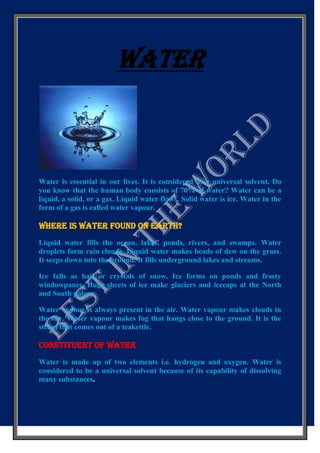 WATER

Water is essential in our lives. It is considered as a universal solvent. Do
you know that the human body consists of 70% of water? Water can be a
liquid, a solid, or a gas. Liquid water flows. Solid water is ice. Water in the
form of a gas is called water vapour.

WHERE IS WATER FOUND ON EARTH?
Liquid water fills the ocean, lakes, ponds, rivers, and swamps. Water
droplets form rain clouds. Liquid water makes beads of dew on the grass.
It seeps down into the ground. It fills underground lakes and streams.
Ice falls as hail or crystals of snow. Ice forms on ponds and frosty
windowpanes. Huge sheets of ice make glaciers and icecaps at the North
and South poles.
Water vapour is always present in the air. Water vapour makes clouds in
the sky. Water vapour makes fog that hangs close to the ground. It is the
steam that comes out of a teakettle.

CONSTITUENT OF WATER
Water is made up of two elements i.e. hydrogen and oxygen. Water is
considered to be a universal solvent because of its capability of dissolving
many substances.

 