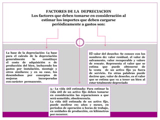 3.- La vida útil estimada: Para estimar la
vida útil de un activo fijo deben tomarse
en consideración las reparaciones a que
será sometido, obsolescencia.
La vida útil estimada de un activo fijo,
puede medirse en: años y meses, en
periodos de operación u horas de trabajo,
en unidades de producción, en kilómetros
por recorrer.
FACTORES DE LA DEPRECIACION
Los factores que deben tomarse en consideración al
estimar los importes que deben cargarse
periódicamente a gastos son:
El valor del desecho: Se conoce con los
nombres de: valor residual, el valor de
salvamento, valor recuperable y valore
de rescate. Representa el valor que se
estima que puede obtenerse de
la venta de un activo fijo ya fuera
de servicio. En otras palabras puede
decirse que, valor de desecho, es el valor
que se estima que va a tener un bien al
estar totalmente depreciado
La base de la depreciación: La base
para el calculo de la depreciación
generalmente lo constituye
el costo de adquisición o de
producción del bien, incluyendo los
gastos por instalación, montaje y
otros similares; y en su caso, los
desembolsos por conceptos de
mejoras incorporadas
con carácter permanente.
 