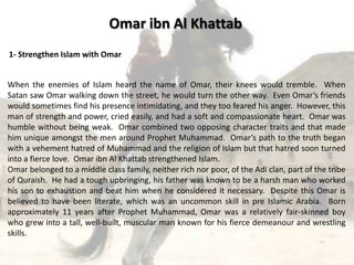 Omar ibn Al Khattab
1- Strengthen Islam with Omar


When the enemies of Islam heard the name of Omar, their knees would tremble. When
Satan saw Omar walking down the street, he would turn the other way. Even Omar’s friends
would sometimes find his presence intimidating, and they too feared his anger. However, this
man of strength and power, cried easily, and had a soft and compassionate heart. Omar was
humble without being weak. Omar combined two opposing character traits and that made
him unique amongst the men around Prophet Muhammad. Omar’s path to the truth began
with a vehement hatred of Muhammad and the religion of Islam but that hatred soon turned
into a fierce love. Omar ibn Al Khattab strengthened Islam.
Omar belonged to a middle class family, neither rich nor poor, of the Adi clan, part of the tribe
of Quraish. He had a tough upbringing, his father was known to be a harsh man who worked
his son to exhaustion and beat him when he considered it necessary. Despite this Omar is
believed to have been literate, which was an uncommon skill in pre Islamic Arabia. Born
approximately 11 years after Prophet Muhammad, Omar was a relatively fair-skinned boy
who grew into a tall, well-built, muscular man known for his fierce demeanour and wrestling
skills.
 