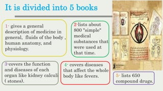 It is divided into 5 books
1- gives a general
description of medicine in
general, fluids of the body ,
human anatomy, and
physiology.
2-lists about
800 "simple"
medical
substances that
were used at
that time.
3-covers the function
and diseases of each
organ like kidney calculi
( stones).
4- covers diseases
that affect the whole
body like fevers. 5- lists 650
compound drugs.
 