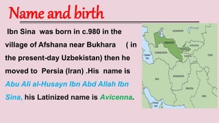 Name and birth
Ibn Sina was born in c.980 in the
village of Afshana near Bukhara ( in
the present-day Uzbekistan) then he
moved to Persia (Iran) .His name is
Abu Ali al-Husayn Ibn Abd Allah Ibn
Sina, his Latinized name is Avicenna.
 