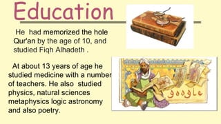Education
He had memorized the hole
Qur'an by the age of 10, and
studied Fiqh Alhadeth .
At about 13 years of age he
studied medicine with a number
of teachers. He also studied
physics, natural sciences
metaphysics logic astronomy
and also poetry.
 
