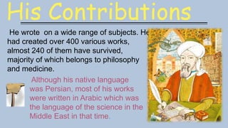His Contributions
He wrote on a wide range of subjects. He
had created over 400 various works,
almost 240 of them have survived,
majority of which belongs to philosophy
and medicine.
Although his native language
was Persian, most of his works
were written in Arabic which was
the language of the science in the
Middle East in that time.
 