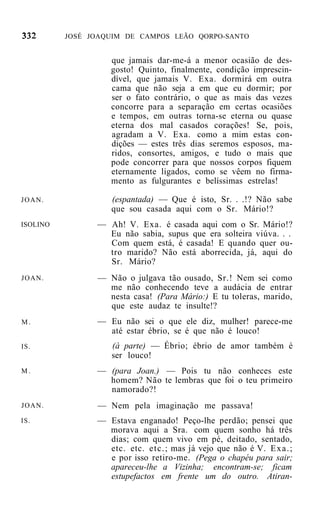 JOSÉ JOAQUIM DE CAMPOS LEÃO QORPO-SANTO


                   que jamais dar-me-á a menor ocasião de des-
                   gosto! Quinto, finalmente, condição imprescin-
                   dível, que jamais V. Exa. dormirá em outra
                   cama que não seja a em que eu dormir; por
                   ser o fato contrário, o que as mais das vezes
                   concorre para a separação em certas ocasiões
                   e tempos, em outras torna-se eterna ou quase
                   eterna dos mal casados corações! Se, pois,
                   agradam a V. Exa. como a mim estas con-
                   dições — estes três dias seremos esposos, ma-
                   ridos, consortes, amigos, e tudo o mais que
                   pode concorrer para que nossos corpos fiquem
                   eternamente ligados, como se vêem no firma-
                   mento as fulgurantes e belíssimas estrelas!

JOAN.              (espantada) — Que é isto, Sr. . .!? Não sabe
                   que sou casada aqui com o Sr. Mário!?
ISOLINO         — Ah! V. Exa. é casada aqui com o Sr. Mário!?
                  Eu não sabia, supus que era solteira viúva. . .
                  Com quem está, é casada! E quando quer ou-
                  tro marido? Não está aborrecida, já, aqui do
                  Sr. Mário?
JOAN.           — Não o julgava tão ousado, Sr.! Nem sei como
                  me não conhecendo teve a audácia de entrar
                  nesta casa! (Para Mário:) E tu toleras, marido,
                  que este audaz te insulte!?
M.              — Eu não sei o que ele diz, mulher! parece-me
                  até estar ébrio, se é que não é louco!
IS.                (à parte) — Ébrio; ébrio de amor também é
                   ser louco!
M.              — (para Joan.) — Pois tu não conheces este
                  homem? Não te lembras que foi o teu primeiro
                  namorado?!
JOAN.           — Nem pela imaginação me passava!
IS.             — Estava enganado! Peço-lhe perdão; pensei que
                  morava aqui a Sra. com quem sonho há três
                  dias; com quem vivo em pé, deitado, sentado,
                  etc. etc. etc.; mas já vejo que não é V. E x a . ;
                  e por isso retiro-me. (Pega o chapéu para sair;
                  apareceu-lhe a Vizinha; encontram-se; ficam
                  estupefactos em frente um do outro. Atiran-
 
