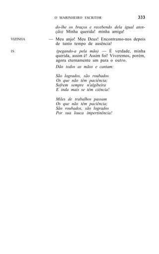 O MARINHEIRO ESCRITOR

            do-lhe os braços e recebendo dela igual aten-
            ção) Minha querida! minha amiga!
VIZINHA   — Meu anjo! Meu Deus! Encontramo-nos depois
            de tanto tempo de ausência!
IS.          (pegando-a pela mão) — É verdade, minha
             querida, assim é! Assim foi! Viveremos, porém,
             agora eternamente um para o outro.
             Dão todos as mãos e cantam:

             São logrados, são roubados
             Os que não têm paciência;
             Sofrem sempre n'algibeira
             E inda mais se têm ciência!

             Miles de trabalhos passam
             Os que não têm paciência;
             São roubados, são logrados
             Por sua louca impertinência!
 