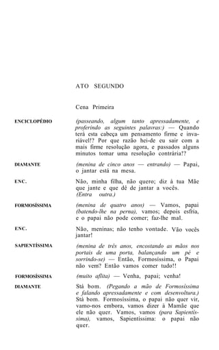 ATO SEGUNDO


                Cena Primeira

ENCICLOPÉDIO    (passeando, algum tanto apressadamente, e
                proferindo as seguintes palavras:) — Quando
                terá esta cabeça um pensamento firme e inva-
                riável!? Por que razão hei-de eu sair com a
                mais firme resolução agora, e passados alguns
                minutos tomar uma resolução contrária!?
DIAMANTE        (menina de cinco anos — entrando) — Papai,
                o jantar está na mesa.
ENC.            Não, minha filha, não quero; diz à tua Mãe
                que jante e que dê de jantar a vocês.
                (Entra outra.)
FORMOSÍSSIMA    (menina de quatro anos) — Vamos, papai
                (batendo-lhe na perna), vamos; depois esfria,
                e o papai não pode comer; faz-lhe mal.
ENC.            Não, meninas; não tenho vontade. Vão vocês
                jantar!
SAPIENTÍSSIMA   (menina de três anos, encostando as mãos nos
                portais de uma porta, balançando um pé e
                sorrindo-se) — Então, Formosíssima, o Papai
                não vem? Então vamos comer tudo!!
FORMOSÍSSIMA    (muito aflita) — Venha, papai; venha!
DIAMANTE        Stá bom. (Pegando a mão de Formosíssima
                e falando apressadamente e com desenvoltura.)
                Stá bom. Formosíssima, o papai não quer vir,
                vamo-nos embora, vamos dizer à Mamãe que
                ele não quer. Vamos, vamos (para Sapientís-
                sima), vamos, Sapientíssima: o papai não
                quer.
 