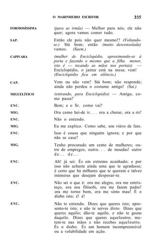 O MARINHEIRO ESCRITOR


FORMOSÍSSIMA   (para as irmãs) — Melhor para nós; ele não
               quer; agora vamos comer tudo.
SAP.           Então ele pois não quer mesmo!? (Voltando-
               se.) Stá bom; então (muito desconsolada)
               vamos. (Saem.)
CAPIVARA       (mulher de Enciclopédio, aproximando-se à
               porta e fazendo o mesmo que a filha menor,
               isto é — tocando as mãos nos portais) —
               Enciclopédio, o jantar está na mesa; vem!
               (Enciclopédio fica em silêncio.)
CAP.           Vem ou não vem? Stá bom; não responde;
               ainda não perdeu o costume antigo! (Sai.)
MIGUELÍTICO    (entrando, para Enciclopédio) — Amigo, co-
               mo passa?
ENC.           Bem; e o Sr. como vai?
MIG.           Ora como hei-de ir. . . ora a chorar, ora a rir!
ENC.           Não o entendo.
MIG.           Eu me explico. Como sabe, sou viúvo de fato.
ENC.           Isso é cousa que ninguém ignora; e por que
               não se casa?
MIG.           Tenho procurado um cento de mulheres; ou-
               tro de empregos, outro. . . de moedas! outro
               de... de...
ENC.           Ah! já sei: És em extremo acanhado; e por
               isso não achaste ainda uma que te agradasse;
               é certo que há milhares que te querem e talvez
               inúmeras que desejam desposar-te.
ENC.           Não sei o que é: ora me alegro, ora me entris-
               teço, ora sou filósofo, ora me fazem padre!
               ora me torno bom, ora me sinto mau! É o
               diabo isto; é! é!
ENC.           Não te entendo. Dizes que queres isto; apre-
               sento-te isto, e não te serves disto. Dizes que
               queres aquilo; dão-te aquilo, e não te gozas
               daquilo. Dizes que queres aqueloutro; me-
               tem-te nas mãos e não recebes aqueloutro.
               És o diabo. És um homem incompreensível
               ou a volubilidade em ação.
 