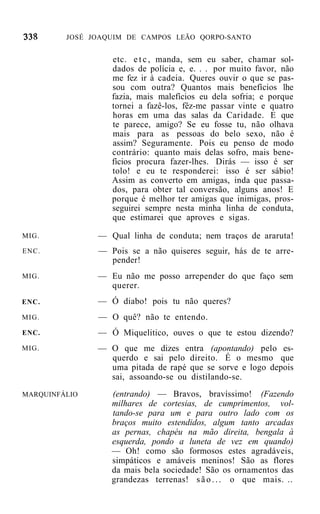 JOSÉ JOAQUIM DE CAMPOS LEÃO QORPO-SANTO


                  etc. e t c , manda, sem eu saber, chamar sol-
                  dados de polícia e, e. . . por muito favor, não
                  me fez ir à cadeia. Queres ouvir o que se pas-
                  sou com outra? Quantos mais benefícios lhe
                  fazia, mais malefícios eu dela sofria; e porque
                  tornei a fazê-los, fêz-me passar vinte e quatro
                  horas em uma das salas da Caridade. E que
                  te parece, amigo? Se eu fosse tu, não olhava
                  mais para as pessoas do belo sexo, não é
                  assim? Seguramente. Pois eu penso de modo
                  contrário: quanto mais delas sofro, mais bene-
                  fícios procura fazer-lhes. Dirás — isso é ser
                  tolo! e eu te responderei: isso é ser sábio!
                  Assim as converto em amigas, inda que passa-
                  dos, para obter tal conversão, alguns anos! E
                  porque é melhor ter amigas que inimigas, pros-
                  seguirei sempre nesta minha linha de conduta,
                  que estimarei que aproves e sigas.

MIG.           — Qual linha de conduta; nem traços de araruta!
ENC.           — Pois se a não quiseres seguir, hás de te arre-
                 pender!
MIG.           — Eu não me posso arrepender do que faço sem
                 querer.
ENC.           — Ó diabo! pois tu não queres?
MIG.           — O quê? não te entendo.
ENC.           — Ó Miquelitico, ouves o que te estou dizendo?
MIG.           — O que me dizes entra (apontando) pelo es-
                 querdo e sai pelo direito. É o mesmo que
                 uma pitada de rapé que se sorve e logo depois
                 sai, assoando-se ou distilando-se.
MARQUINFÁLIO      (entrando) — Bravos, bravíssimo! (Fazendo
                  milhares de cortesias, de cumprimentos, vol-
                  tando-se para um e para outro lado com os
                  braços muito estendidos, algum tanto arcadas
                  as pernas, chapéu na mão direita, bengala à
                  esquerda, pondo a luneta de vez em quando)
                  — Oh! como são formosos estes agradáveis,
                  simpáticos e amáveis meninos! São as flores
                  da mais bela sociedade! São os ornamentos das
                  grandezas terrenas! s ã o . . . o que mais. ..
 
