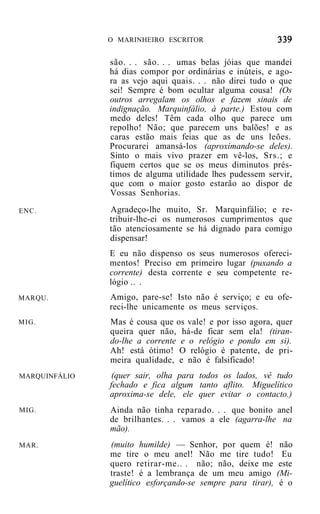 O MARINHEIRO ESCRITOR


               são. . . são. . . umas belas jóias que mandei
               há dias compor por ordinárias e inúteis, e ago-
               ra as vejo aqui quais. . . não direi tudo o que
               sei! Sempre é bom ocultar alguma cousa! (Os
               outros arregalam os olhos e fazem sinais de
               indignação. Marquinfálio, à parte.) Estou com
               medo deles! Têm cada olho que parece um
               repolho! Não; que parecem uns balões! e as
               caras estão mais feias que as de uns leões.
               Procurarei amansá-los (aproximando-se deles).
               Sinto o mais vivo prazer em vê-los, Srs.; e
               fiquem certos que se os meus diminutos prés-
               timos de alguma utilidade lhes pudessem servir,
               que com o maior gosto estarão ao dispor de
               Vossas Senhorias.
ENC.           Agradeço-lhe muito, Sr. Marquinfálio; e re-
               tribuir-lhe-ei os numerosos cumprimentos que
               tão atenciosamente se há dignado para comigo
               dispensar!
               E eu não dispenso os seus numerosos ofereci-
               mentos! Preciso em primeiro lugar (puxando a
               corrente) desta corrente e seu competente re-
               lógio .. .
MARQU.         Amigo, pare-se! Isto não é serviço; e eu ofe-
               reci-lhe unicamente os meus serviços.
MIG.           Mas é cousa que os vale! e por isso agora, quer
               queira quer não, há-de ficar sem ela! (tiran-
               do-lhe a corrente e o relógio e pondo em si).
               Ah! está ótimo! O relógio é patente, de pri-
               meira qualidade, e não é falsificado!
MARQUINFÁLIO    (quer sair, olha para todos os lados, vê tudo
               fechado e fica algum tanto aflito. Miguelítico
               aproxima-se dele, ele quer evitar o contacto.)
MIG.           Ainda não tinha reparado. . . que bonito anel
               de brilhantes. . . vamos a ele (agarra-lhe na
               mão).
MAR.           (muito humilde) — Senhor, por quem é!          não
               me tire o meu anel! Não me tire tudo!           Eu
               quero retirar-me.. . não; não, deixe me        este
               traste! é a lembrança de um meu amigo         (Mi-
               guelítico esforçando-se sempre para tirar),    é o
 