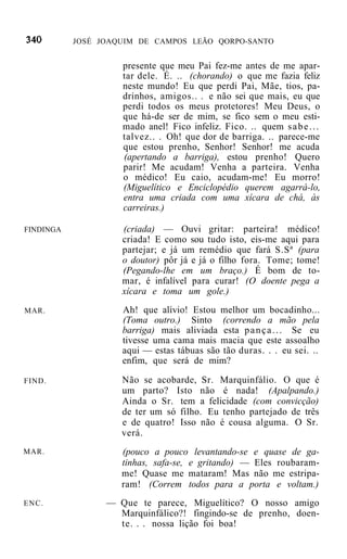 JOSÉ JOAQUIM DE CAMPOS LEÃO QORPO-SANTO


                    presente que meu Pai fez-me antes de me apar-
                    tar dele. É. .. (chorando) o que me fazia feliz
                    neste mundo! Eu que perdi Pai, Mãe, tios, pa-
                    drinhos, amigos.. . e não sei que mais, eu que
                    perdi todos os meus protetores! Meu Deus, o
                    que há-de ser de mim, se fico sem o meu esti-
                    mado anel! Fico infeliz. Fico. .. quem s a b e . . .
                    talvez.. . Oh! que dor de barriga. .. parece-me
                    que estou prenho, Senhor! Senhor! me acuda
                    (apertando a barriga), estou prenho! Quero
                    parir! Me acudam! Venha a parteira. Venha
                    o médico! Eu caio, acudam-me! Eu morro!
                    (Miguelítico e Enciclopédio querem agarrá-lo,
                    entra uma criada com uma xícara de chá, às
                    carreiras.)

FINDINGA            (criada) — Ouvi gritar: parteira! médico!
                    criada! E como sou tudo isto, eis-me aqui para
                    partejar; e já um remédio que fará S.Sª (para
                    o doutor) pôr já e já o filho fora. Tome; tome!
                    (Pegando-lhe em um braço.) É bom de to-
                    mar, é infalível para curar! (O doente pega a
                    xícara e toma um gole.)
MAR.                Ah! que alívio! Estou melhor um bocadinho...
                    (Toma outro.) Sinto (correndo a mão pela
                    barriga) mais aliviada esta p a n ç a . . . Se eu
                    tivesse uma cama mais macia que este assoalho
                    aqui — estas tábuas são tão duras. . . eu sei. ..
                    enfim, que será de mim?

FIND.               Não se acobarde, Sr. Marquinfálio. O que é
                    um parto? Isto não é nada! (Apalpando.)
                    Ainda o Sr. tem a felicidade (com convicção)
                    de ter um só filho. Eu tenho partejado de três
                    e de quatro! Isso não é cousa alguma. O Sr.
                    verá.
MAR.                (pouco a pouco levantando-se e quase de ga-
                    tinhas, safa-se, e gritando) — Eles roubaram-
                    me! Quase me mataram! Mas não me estripa-
                    ram! (Correm todos para a porta e voltam.)
ENC.             — Que te parece, Miguelítico? O nosso amigo
                   Marquinfálico?! fingindo-se de prenho, doen-
                   te. . . nossa lição foi boa!
 
