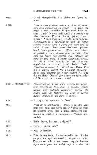 O MARINHEIRO ESCRITOR


MIG.                 — O tal Marquinfálio é o diabo em figura hu-
                       mana!
FIND.                  (com a xícara numa mão e o pires na outra;
                       com uma colherinha na boca) — E quem me
                       paga o meu trabalho de partejar? Fico as-
                       sim. . . não? Nunca mais acudirei a doente que
                       não conheça. Podem chorar; gritar; berrar;
                       morrer. Nunca mais serei criada, nem parteira.
                       (Despedindo-se e retirando-se com as costas
                       sempre viradas para a porta por onde tem de
                       sair.) Adeus, adeus, meus Senhores! passem
                       bem! Desculpem-me se. .. (Bate com a cabeça
                       no portal; e vai a virar-se para um lado; bate
                       com um braço nos objetos que estavam em
                       cima de uma mesa; e caem; espantada, grita:)
                       Ai! ai! ai! Meu Deus do céu! Ai! (e caindo
                       desfalecida) cortei-me toda! Toda! Toda!
                       (Continua a gemer) Ai! ai! ai! meu Deus! Co-
                       mo o sangue corre! Me acudam! (Esforçan-
                       do-se para levantar-se; e sem poder) Ai! que
                       dor eu sinto! Que aflição o meu coração pade-
                       ce! Sim; e s t o u . . . estou morta!

ENC. e MIGUELÍTICO     (aproximam-se a ela para socorrê-la; procu-
                       ram consolá-la; levantá-la; e passado algum
                       tempo, não podendo conseguir, porque ela
                       estava com um histérico ou com os nervos
                       duros; virando-se um para o outro):
ENC.                 — E o que lhe havemos de fazer?
MIG.                   (com ar de resolução) — Matá-la de uma vez;
                       pois isto para que serve mais? Velha de mais
                       de sessenta anos, feia, e ainda impostora cha-
                       mando-se médico e parteira. . . Vamos afo-
                       gá-la!?
ENC.                 - Estás louco, homem, e depois?
MIG.                 - Depois, quem sabe?
ENC.                 — Não concordo.
MIG.                 - Pois és um tolo. Passavamos-lhe uma toalha
                       ao pescoço, apertavamos-lhe: ninguém o sabia.
                       Pegávamos nela e metíamos naquele buraco
                       (apontando para um lado) cuja extensão vai
 