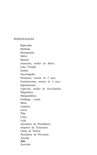 PERSONAGENS

   Rapivalho
   Malhada
   Quinquinata
   Mário
   Manuel
   Joanicota, mulher de Mário.
   Uma Vizinha
   Isolino
   Enciclopédio
   Diamante, menina de 5 anos.
   Formosíssima, menina de 4 anos.
   Sapientíssima
   Capivara, mulher de Enciclopédio.
   Miguelítico
   Marquinfálico
   Findinga, criada.
   Mitra
   Lamúria
   Lávio
   Tito
   Celso
   Leão
   Secretário da Presidência
   Inspetor da Tesouraria
   Chefe de Polícia
   Presidente da Província
   Alcaide
   Juiz
   Escrivão
 