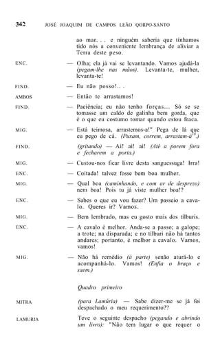 JOSÉ JOAQUIM DE CAMPOS LEÃO QORPO-SANTO


                    ao mar. . . e ninguém saberia que tínhamos
                    tido nós a conveniente lembrança de aliviar a
                    Terra deste peso.
ENC.            — Olha; ela já vai se levantando. Vamos ajudá-la
                  (pegam-lhe nas mãos). Levanta-te, mulher,
                  levanta-te!
FIND.           — Eu não posso!.. .
AMBOS           — Então te arrastamos!
FIND.           — Paciência; eu não tenho forças... Só se se
                  tomasse um caldo de galinha bem gorda, que
                  é o que eu costumo tomar quando estou fraca.
MIG.            — Está teimosa, arrastemos-a!" Pega de lá que
                  eu pego de cá. (Puxam, correm, arrastam-á10.)
FIND.               (gritando) — Ai! ai! ai! (Até a porem fora
                    e fecharem a porta.)
MIG.            — Custou-nos ficar livre desta sanguessuga! Irra!
ENC.             — Coitada! talvez fosse bem boa mulher.
MIG.            — Qual boa (caminhando, e com ar de desprezo)
                  nem boa! Pois tu já viste mulher boa!?
ENC.             — Sabes o que eu vou fazer? Um passeio a cava-
                   lo. Queres ir? Vamos.
MIG.             — Bem lembrado, mas eu gosto mais dos tílburis.
ENC.             — A cavalo é melhor. Anda-se a passo; a galope;
                   a trote; na disparada; e no tílburi não há tantos
                   andares; portanto, é melhor a cavalo. Vamos,
                   vamos!
MIG.             — Não há remédio (à parte) senão aturá-lo e
                   acompanhá-lo. Vamos! (Enfia o braço e
                   saem.)

                    Quadro primeiro

MITRA               (para Lamúria) — Sabe dizer-me se já foi
                    despachado o meu requerimento??
LAMURIA             Teve o seguinte despacho (pegando e abrindo
                    um livro): "Não tem lugar o que requer o
 