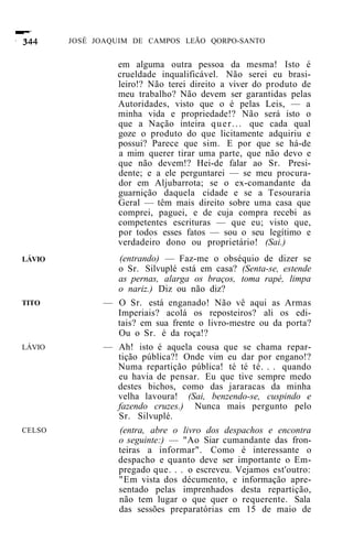 JOSÉ JOAQUIM DE CAMPOS LEÃO QORPO-SANTO


                 em alguma outra pessoa da mesma! Isto é
                 crueldade inqualificável. Não serei eu brasi-
                 leiro!? Não terei direito a viver do produto de
                 meu trabalho? Não devem ser garantidas pelas
                 Autoridades, visto que o é pelas Leis, — a
                 minha vida e propriedade!? Não será isto o
                 que a Nação inteira q u e r . . . que cada qual
                 goze o produto do que licitamente adquiriu e
                 possui? Parece que sim. E por que se há-de
                 a mim querer tirar uma parte, que não devo e
                 que não devem!? Hei-de falar ao Sr. Presi-
                 dente; e a ele perguntarei — se meu procura-
                 dor em Aljubarrota; se o ex-comandante da
                 guarnição daquela cidade e se a Tesouraria
                 Geral — têm mais direito sobre uma casa que
                 comprei, paguei, e de cuja compra recebi as
                 competentes escrituras — que eu; visto que,
                 por todos esses fatos — sou o seu legítimo e
                 verdadeiro dono ou proprietário! (Sai.)
LÁVIO           (entrando) — Faz-me o obséquio de dizer se
                o Sr. Silvuplé está em casa? (Senta-se, estende
                as pernas, alarga os braços, toma rapé, limpa
                o nariz.) Diz ou não diz?
TITO          — O Sr. está enganado! Não vê aqui as Armas
                Imperiais? acolá os reposteiros? ali os edi-
                tais? em sua frente o livro-mestre ou da porta?
                Ou o Sr. é da roça!?
LÁVIO         — Ah! isto é aquela cousa que se chama repar-
                tição pública?! Onde vim eu dar por engano!?
                Numa repartição pública! té té té. . . quando
                eu havia de pensar. Eu que tive sempre medo
                destes bichos, como das jararacas da minha
                velha lavoura! (Sai, benzendo-se, cuspindo e
                fazendo cruzes.) Nunca mais pergunto pelo
                Sr. Silvuplé.
CELSO            (entra, abre o livro dos despachos e encontra
                 o seguinte:) — "Ao Siar cumandante das fron-
                 teiras a informar". Como é interessante o
                 despacho e quanto deve ser importante o Em-
                 pregado que. . . o escreveu. Vejamos est'outro:
                 "Em vista dos décumento, e informação apre-
                 sentado pelas imprenhados desta repartição,
                 não tem lugar o que quer o requerente. Sala
                 das sessões preparatórias em 15 de maio de
 