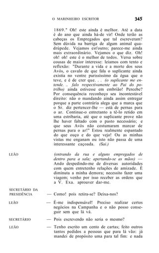 O MARINHEIRO ESCRITOR


                   1869." Oh! este ainda é melhor. Até a data
                   é do ano que ainda há-de vir! Onde terão as
                   cabeças os Empregados que tal escreveram?
                   Sem dúvida na barriga de algum animal qua-
                   drúpede. Vejamos est'outro; parece-me ainda
                   mais extraordinário. Vejamos o que diz. Oh!
                   oh! oh! este é o melhor de todos. Versa sobre
                   cousas de maior interesse: leiamos com tento e
                   reflexão: "Durante a vida e a morte dos seus
                   Avós, o cavalo de que fala o suplicante ainda
                   existia no ventre purissíssimo da égua que o
                   teve, e é de crer que. . . (o suplicante me en-
                   tende. .. falo respectivamente ao Pai do po-
                   trilho) ainda estivesse em embrião! Percebe?
                   Por consequência reconheço seu incontestável
                   direito: não o mandando ainda assim entregar
                   porque a parte contrária alega que a marca que
                   o Sr. diz pertencer-lhe — está de pernas para
                   o ar. Continue-o entretanto a tê-lo retido em
                   uma estribaria, até que o suplicante prove não
                   lhe haver faltado com o pasto necessário; e
                   que seus Avós não costumaram marcar de
                   pernas para o ar!" Estou realmente espantado
                   do que ouço e do que vejo! Ou as minhas
                   vistas me enganam ou isto não passa de uma
                   interessante caçoada. (Sai.)

LEÃO               (entrando da rua e alguns empregados de
                   dentro para a sala; apertando-se as mãos) —
                   Ando despedindo-me de diversas autoridades
                   com quem entretenho relações de amizade. É
                   diminuta a minha demora; necessito fazer uma
                   viagem; venho por isso receber as ordens que
                   a V. Exa. aprouver dar-me.
SECRETÁRIO DA
PRESIDÊNCIA     — Como! pois retira-se? Deixa-nos?
LEÃO            — É-me indispensável! Preciso realizar certos
                  negócios na Campanha e o não posso conse-
                  guir sem que lá vá.
SECRETÁRIO      — Pois escrevendo não seria o mesmo?
LEÃO            — Tenho escrito um cento de cartas; feito outros
                  tantos pedidos a pessoas que para lá vão: já
                  mandei de propósito uma para tal fim: e nada
 