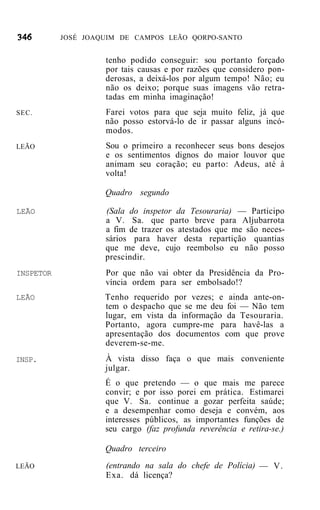 JOSÉ JOAQUIM DE CAMPOS LEÃO QORPO-SANTO


                    tenho podido conseguir: sou portanto forçado
                    por tais causas e por razões que considero pon-
                    derosas, a deixá-los por algum tempo! Não; eu
                    não os deixo; porque suas imagens vão retra-
                    tadas em minha imaginação!
SEC.                Farei votos para que seja muito feliz, já que
                    não posso estorvá-lo de ir passar alguns incó-
                    modos.
LEÃO                Sou o primeiro a reconhecer seus bons desejos
                    e os sentimentos dignos do maior louvor que
                    animam seu coração; eu parto: Adeus, até à
                    volta!

                    Quadro segundo

LEÃO                (Sala do inspetor da Tesouraria) — Participo
                    a V. Sa. que parto breve para Aljubarrota
                    a fim de trazer os atestados que me são neces-
                    sários para haver desta repartição quantias
                    que me deve, cujo reembolso eu não posso
                    prescindir.
INSPETOR            Por que não vai obter da Presidência da Pro-
                    víncia ordem para ser embolsado!?
LEÃO                Tenho requerido por vezes; e ainda ante-on-
                    tem o despacho que se me deu foi — Não tem
                    lugar, em vista da informação da Tesouraria.
                    Portanto, agora cumpre-me para havê-las a
                    apresentação dos documentos com que prove
                    deverem-se-me.
INSP.               À vista disso faça o que mais conveniente
                    julgar.
                    É o que pretendo — o que mais me parece
                    convir; e por isso porei em prática. Estimarei
                    que V. Sa. continue a gozar perfeita saúde;
                    e a desempenhar como deseja e convém, aos
                    interesses públicos, as importantes funções de
                    seu cargo (faz profunda reverência e retira-se.)

                    Quadro terceiro
LEÃO                (entrando na sala do chefe de Polícia) — V.
                    Exa. dá licença?
 