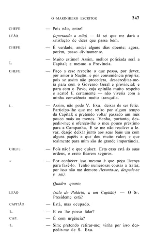 O MARINHEIRO ESCRITOR


CHEFE     — Pois não, entre!
LEÃO         (apertando a mão) — Já sei que me dará a
             satisfação de dizer que passa bem.
CHEFE     — É verdade; andei alguns dias doente; agora,
            porém, passo divinamente.
          — Muito estimo! Assim, melhor policiada será a
L           Capital; e mesmo a Província.
CHEFE     — Faço a esse respeito o que posso, por dever,
            por amor à Nação; e por conveniência própria;
            pois se assim não procedera, desacreditar-me-
            ia para com o Governo Geral e provincial; e
            para com o Povo, cuja opinião muito respeito
            e acato! E certamente — não viveria com a
            minha consciência muito tranquila.
L.        — Assim, não pode V. Exa. deixar de ser feliz.
            Participo-lhe que me retiro por algum tempo
            da Capital; e pretendo voltar passado um mês
            pouco mais ou menos. Venho, portanto, des-
            pedir-me; e ofereço-lhe o meu pouco préstimo
            para a Campanha. E se me não resolver a le-
            var, desejo deixar junto aos seus baús um com
            alguns papéis a que dou muito valor; e que
            realmente para mim são de grande importância.
CHEFE     — Pois não! o que quiser. Esta casa está às suas
            ordens, e creio ficarem seguros.
L         — Por conhecer isso mesmo é que peço licença
            para fazê-lo. Tenho numerosas cousas a tratar,
            por isso não me demoro (levanta-se, despede-se
            e sai).

             Quadro quarto

LEÃO         (sala de Palácio, a um Capitão)    — O Sr.
             Presidente está?
CAPITÃO   — Está, mas ocupado.
L.        — E eu lhe posso falar?
CAP.      — É com urgência?
L.        — Sim; pretendo retirar-me; vinha por isso des-
            pedir-me de S. Exa.
 