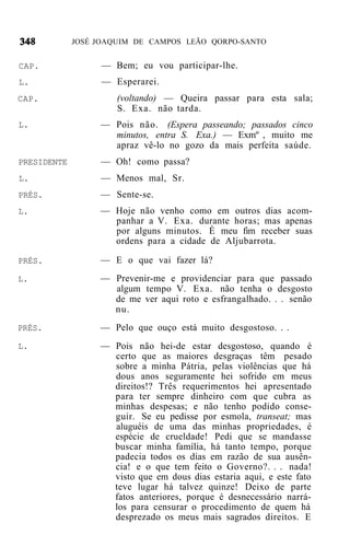JOSÉ JOAQUIM DE CAMPOS LEÃO QORPO-SANTO


CAP.              — Bem; eu vou participar-lhe.
L.                — Esperarei.
CAP.                  (voltando) — Queira passar para esta sala;
                      S. Exa. não tarda.
L.                — Pois não. (Espera passeando; passados cinco
                    minutos, entra S. Exa.) — Exmº , muito me
                    apraz vê-lo no gozo da mais perfeita saúde.
PRESIDENTE        — Oh! como passa?
L.                — Menos mal, Sr.
PRÉS.             — Sente-se.
L.                — Hoje não venho como em outros dias acom-
                    panhar a V. Exa. durante horas; mas apenas
                    por alguns minutos. É meu fim receber suas
                    ordens para a cidade de Aljubarrota.

PRÉS.             — E o que vai fazer lá?
L.                — Prevenir-me e providenciar para que passado
                    algum tempo V. Exa. não tenha o desgosto
                    de me ver aqui roto e esfrangalhado. . . senão
                    nu.
PRÉS.             — Pelo que ouço está muito desgostoso. . .
L.                — Pois não hei-de estar desgostoso, quando é
                    certo que as maiores desgraças têm pesado
                    sobre a minha Pátria, pelas violências que há
                    dous anos seguramente hei sofrido em meus
                    direitos!? Três requerimentos hei apresentado
                    para ter sempre dinheiro com que cubra as
                    minhas despesas; e não tenho podido conse-
                    guir. Se eu pedisse por esmola, transeat; mas
                    aluguéis de uma das minhas propriedades, é
                    espécie de crueldade! Pedi que se mandasse
                    buscar minha família, há tanto tempo, porque
                    padecia todos os dias em razão de sua ausên-
                    cia! e o que tem feito o Governo?. . . nada!
                    visto que em dous dias estaria aqui, e este fato
                    teve lugar há talvez quinze! Deixo de parte
                    fatos anteriores, porque é desnecessário narrá-
                    los para censurar o procedimento de quem há
                    desprezado os meus mais sagrados direitos. E
 