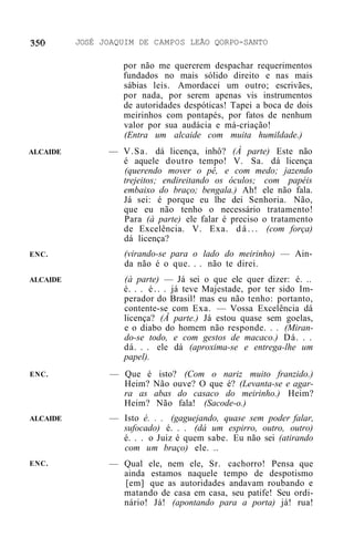 JOSÉ JOAQUIM DE CAMPOS LEÃO QORPO-SANTO

                   por não me quererem despachar requerimentos
                   fundados no mais sólido direito e nas mais
                   sábias leis. Amordacei um outro; escrivães,
                   por nada, por serem apenas vis instrumentos
                   de autoridades despóticas! Tapei a boca de dois
                   meirinhos com pontapés, por fatos de nenhum
                   valor por sua audácia e má-criação!
                   (Entra um alcaide com muita humildade.)
ALCAIDE         — V.Sa. dá licença, inhô? (À parte) Este não
                  é aquele doutro tempo! V. Sa. dá licença
                  (querendo mover o pê, e com medo; jazendo
                  trejeitos; endireitando os óculos; com papéis
                  embaixo do braço; bengala.) Ah! ele não fala.
                  Já sei: é porque eu lhe dei Senhoria. Não,
                  que eu não tenho o necessário tratamento!
                  Para (à parte) ele falar é preciso o tratamento
                  de Excelência. V. Exa. d á . . . (com força)
                  dá licença?
ENC.               (virando-se para o lado do meirinho) — Ain-
                   da não é o que. . . não te direi.
ALCAIDE            (à parte) — Já sei o que ele quer dizer: é. ..
                   é. . . é . . . já teve Majestade, por ter sido Im-
                   perador do Brasil! mas eu não tenho: portanto,
                   contente-se com Exa. — Vossa Excelência dá
                   licença? (Â parte.) Já estou quase sem goelas,
                   e o diabo do homem não responde. . . (Miran-
                   do-se todo, e com gestos de macaco.) Dá. . .
                   dá. . . ele dá (aproxima-se e entrega-lhe um
                   papel).
ENC.            — Que é isto? (Com o nariz muito franzido.)
                  Heim? Não ouve? O que é? (Levanta-se e agar-
                  ra as abas do casaco do meirinho.) Heim?
                  Heim? Não fala! (Sacode-o.)
ALCAIDE         — Isto é. . . (gaguejando, quase sem poder falar,
                  sufocado) é. . . (dá um espirro, outro, outro)
                  é. . . o Juiz é quem sabe. Eu não sei (atirando
                  com um braço) ele. ..
ENC.            — Qual ele, nem ele, Sr. cachorro! Pensa que
                  ainda estamos naquele tempo de despotismo
                  [em] que as autoridades andavam roubando e
                  matando de casa em casa, seu patife! Seu ordi-
                  nário! Já! (apontando para a porta) já! rua!
 