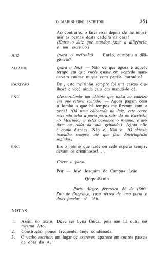 O MARINHEIRO ESCRITOR


                         Ao contrário, o farei voar depois de lhe impri-
                         mir as pernas desta cadeira na cara!
                         (Entra o Juiz que mandou jazer a diligência,
                         e um escrivão.)
JUIZ                     (para o meirinho)      Então, cumpriu a dili-
                         gência?
ALCAIDE                  (para o Juiz) — Não vê que agora é aquele
                         tempo em que vocês quase em segredo man-
                         davam roubar moças com papéis borrados!
ESCRIVÃO                 Dr., este meirinho sempre foi um cascas d'a-
                         lhos! e você ainda caiu em mandá-lo cá.
ENC.                     (desenrolando um chicote que tinha na cadeira
                         em que estava sentado) — Agora pagam com
                         o lombo o que há tempos me fizeram com a
                         pena! (Dá uma chicotada no Juiz, este corre
                         mas não acha a porta para sair; dá no Escrivão,
                         no Meirinho, a estes acontece o mesmo, e an-
                         dam em roda da sala gritando.) Agora não
                         é como d'antes. Não é. Não é. (O chicote
                         trabalha sempre, até que fica Enciclopédio
                         sozinho.)
ENC.                     Eis o prêmio que tarde ou cedo esperar sempre
                         devem os criminosos!. . .

                         Corre o pano.

                         Por — José Joaquim de Campos Leão
                                       Qorpo-Santo

                                Porto Alegre, fevereiro 16 de 1866.
                        Rua de Bragança, casa térrea de uma porta e
                        duas janelas, nº 166.

NOTAS

1.     Assim no texto. Deve ser Cena Única, pois não há outra no
       mesmo Ato.
2.     Construção pouco frequente, hoje condenada.
3.     O verbo escritor, em lugar de escrever, aparece em outros passos
       da obra do A.
 