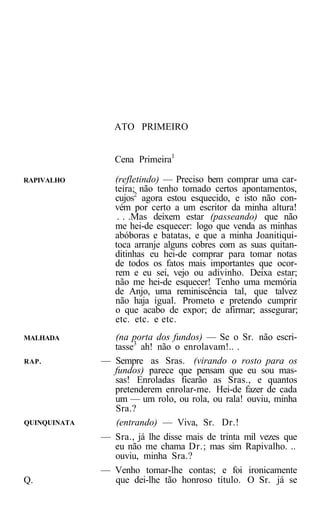 ATO PRIMEIRO


                 Cena Primeira1

RAPIVALHO        (refletindo) — Preciso bem comprar uma car-
                 teira; não tenho tomado certos apontamentos,
                 cujos2 agora estou esquecido, e isto não con-
                 vém por certo a um escritor da minha altura!
                  . . .Mas deixem estar (passeando) que não
                 me hei-de esquecer: logo que venda as minhas
                 abóboras e batatas, e que a minha Joanitiqui-
                 toca arranje alguns cobres com as suas quitan-
                 ditinhas eu hei-de comprar para tomar notas
                 de todos os fatos mais importantes que ocor-
                 rem e eu sei, vejo ou adivinho. Deixa estar;
                 não me hei-de esquecer! Tenho uma memória
                 de Anjo, uma reminiscência tal, que talvez
                 não haja igual. Prometo e pretendo cumprir
                 o que acabo de expor; de afirmar; assegurar;
                 etc. etc. e etc.
MALHADA         (na porta dos fundos) — Se o Sr. não escri-
                tasse3 ah! não o enrolavam!.. .
RAP.          — Sempre as Sras. (virando o rosto para os
                fundos) parece que pensam que eu sou mas-
                sas! Enroladas ficarão as Sras., e quantos
                pretenderem enrolar-me. Hei-de fazer de cada
                um — um rolo, ou rola, ou rala! ouviu, minha
                Sra.?
QUINQUINATA     (entrando) — Viva, Sr. Dr.!
              — Sra., já lhe disse mais de trinta mil vezes que
                eu não me chama Dr.; mas sim Rapivalho. ..
                ouviu, minha Sra.?
              — Venho tomar-lhe contas; e foi ironicamente
Q.              que dei-lhe tão honroso título. O Sr. já se
 