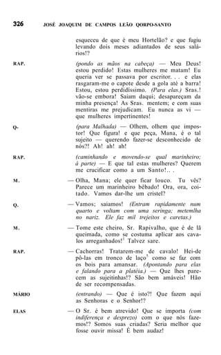 JOSÉ JOAQUIM DE CAMPOS LEÃO QORPO-SANTO


                 esqueceu de que é meu Hortelão? e que fugiu
                 levando dois meses adiantados de seus salá-
                 rios!?
RAP.             (pondo as mãos na cabeça) — Meu Deus!
                 estou perdido! Estas mulheres me matam! Eu
                 queria ver se passava por escritor. . . e elas
                 rasgaram-me o capote desde a gola até a barra!
                 Estou, estou perdidíssimo. (Para elas.) Sras.!
                 vão-se embora! Saiam daqui; desapareçam da
                 minha presença! As Sras. mentem; e com suas
                 mentiras me prejudicam. Eu nunca as vi —
                 que mulheres impertinentes!
Q-               (para Malhada) — Olhem, olhem que impos-
                 tor! Que figura! e que peça, Mana, é o tal
                 sujeito — querendo fazer-se desconhecido de
                 nós?! Ah! ah! ah!
RAP.             (caminhando e movendo-se qual marinheiro;
                 à parte) — E que tal estas mulheres? Querem
                 me crucificar como a um Santo!.. .
M.             — Olha, Mana; ele quer ficar louco. Tu vês?
                 Parece um marinheiro bêbado! Ora, ora, coi-
                 tado. Vamos dar-lhe um cristel?
Q.             — Vamos; saiamos! (Entram rapidamente num
                 quarto e voltam com uma seringa; metemlha
                 no nariz. Ele faz mil trejeitos e caretas.)
M.             — Tome este cheiro, Sr. Rapivalho, que é de lã
                 queimada, como se costuma aplicar aos cava-
                 los arreganhados!1 Talvez sare.
RAP.           — Cachorras! Tratarem-me de cavalo! Hei-de
                 pô-las em tronco de laço5 como se faz com
                 os bois para amansar. (Apontando para elas
                 e falando para a platéia.) — Que lhes pare-
                 cem as sujeitinhas!? São bem amáveis! Hão
                 de ser recompensadas.
MÁRIO            (entrando) — Que é isto?! Que fazem aqui
                 as Senhoras e o Senhor!?
ELAS           — O Sr. é bem atrevido! Que se importa (com
                 indiferença e desprezo) com o que nós faze-
                 mos!? Somos suas criadas? Seria melhor que
                 fosse ouvir missa! É bem audaz!
 