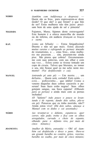 O MARINHEIRO ESCRITOR

MÁRIO       (também com indiferença e desprezo) —
            Quem são as Sras. para expressarem-se deste
            modo? O que são? o que foram? o que hão
            de ser? Estas mulheres não têm juízo: preci-
            sam bem de uma ajuda de sal e pimenta!
MALHADA     Fujamos, Mana; fujamos deste extravagante!
            Este homem é a oitava maravilha do mundo
            ou do inferno, em audácia (trançam os braços
            e saem).
RAP.        (como um bêbado) — Estou fatigadíssimo!
            Doente e não sei que mais. Estou (fazendo
            muitas caretas e esfregando as pernas) atacado
            de reumatismo, e. .. estas Sras., estas mulhe-
            res me puseram. . . sim, puseram-me ainda
            pior. São piores que cobras! Envenenaram-
            me com suas palavras, com seu olhar e com
            sua v o z . . . Estou como se tivesse tomado um
            copo de cicuta. Talvez que Sócrates, ao tomar
            o seu, não ficasse qual eu me acho neste mo-
            mento! (Vai desfalecendo e cai).
MANUEL      (entrando pé ante pé) — Um morto. . . um
            defunto.. . Quem será, coitado! Está caído. . .
            e s t á . . . pobrezinho... que infeliz! Como o
            veneno daquelas duas cobras cascavéis o pu-
            seram! Suas faces estão negras! Seus olhos
            gotejam sangue, sua boca espuma! (Olhando
            para as pernas) e ainda mais com as pernas
            inchadas!
            (O "defunto" indo pouco o pouco se levan-
            tando e de repente, dando dois saltos, põe-se
            em pé): Pensavas que eu tinha morrido, não!?
            Ainda estou vivo! (Dá dois saltos, ameaça a
            Manuel com os dedos e cai assentado.)
MÁRIO       (ao tevantar-se o defunto, espanta-se, quer
            correr, não pode; treme e fica com os olhos
            arregalados, curvado e cheio de espanto,
            olhando para o defunto vivo, por mais de
            cinco minutos.)
JOANICOTA   (mulher de Mário, entrando) — Oh! ai! (tam-
            bém cai desfalecida e desce o pano. Ouve-se
            um grande barulho no cenário, gritos, vozerias,
            barulho no soalho, por mais de cinco minutos;
 