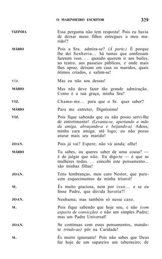 O MARINHEIRO ESCRITOR


VIZINHA   Essa pergunta não tem resposta! Pois eu havia
          de deixar meus filhos entregues a meu ma-
          rido!?
MÁRIO     Pois a Sra. admira-se? (Â parte.) É porque
          lhe dei Senhoria... há tantas que confessam
          fazerem isso. . . quando querem ir aos bailes,
          ao teatro, aos passeios públicos, e onde mais
          lhes apraz, deixam em casa os maridos, quais
          ótimos criados, e safam-se!
viz.      Mas eu não sou dessas!
MÁRIO     Mas não deve fazer tão grande admiração.
          Como é a sua graça, minha Sra?
VIZ.      Chamo-me... para que o Sr. quer saber?
MÁRIO     Para me entreter, Digníssima!
VIZ.      Pois fique sabendo que eu não posso servi-Ihe
          de entretimento! (Levanta-se, apertando a mão
          da amiga, abraçando-a e beijando-a) Adeus,
          minha cara amiga; até logo; eu não posso
          aturar mais seu marido!
JOAN.     Pois já vai? Espere; não vá ainda; olhe!
MÁRIO     Tu sabes, ou queres saber de uma cousa? —
          é de julgar que não. Eu digo-te — é que as
          mulheres todas. . . concebi este pensamento...
          são minhas filhas!
JOAN.     Tens lembranças, meu caro Nestor, que pare-
          cem esquecimentos da minha trisavó!
M.        És muito graciosa, nem por i s s o . . . e se eu
          fosse Padre, que dúvida haveria?!
JOAN.     Nenhuma; mas também só nesse caso.
M.        Pois fique sabendo que hoje sou, e não (com
          aspecto de convicção) e não um simples Padre;
          mas um Padre Universal!
JOAN.     Se continuas com esses pensamentos, mando-
          te (rindo-ae) pôr na Caridade!
M.        És muito ignorante! Pois não sabes que Deus
          faz hoje de um sapateiro um taberneiro; de
 