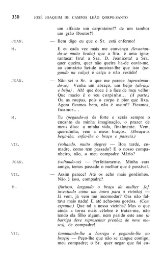 JOSÉ JOAQUIM DE CAMPOS LEÃO QORPO-SANTO


                 um alfaiate um carpinteiro!? de um tambor
                 um grão Doutor!?
JOAN.         — Bem digo eu que o Sr. está enfermo!
M.               E eu cada vez mais me convenço (levantan-
                 do-se muito brabo) que a Sra. é uma igno-
                 rantaça! Irra! a Sra. D. Joanicota! a Sra.
                 quer queira, quer não queira ha-de ouvir-me,
                 ao contrário hei-de mostrar-lhe que isto (pe-
                 gando na calça) é calça e não vestido!
JOAN.         — Não sei o Sr. o que me parece (aproximan-
                do-se). Venha um abraço, um beijo (abraça
                e beija) . Ah! que doce é a face de meu velho!
                Que macio é o seu corpinho... (Â parte.)
                Ou as roupas, pois o corpo é pior que lixa.
                Agora ficamos bem, não é assim!? Ficamos,
                ficamos.. .
M.               Tu (pegando-a) és forte e serás sempre o
                 encanto da minha imaginação, o prazer de
                 meus dias: a minha vida, finalmente. Vem,
                 queridinha; vem a meus braços. (Abraça-a,
                 beija-lhe, enfia-lhe o braço e passeia.)
VIZ.             (voltando, muito alegre) — Boa tarde, co-
                 madre, como tem passado? E o nosso compa-
                 nheiro, não, o meu compadre Mário?
JOAN.            (voltando-se) — Perfeitamente. Minha cara
                 amiga, temos passado o melhor que é possível.
VIZ.          — Assim parece! Até os acho mais gordinhos.
                Não é isso, compadre?
M.               (furioso, largando o braço da mulher [e]
                 investindo como um touro para a vizinha) —
                 Já vem, já vem me incomodar? Ora não fal-
                 tava mais nada! E até acha-nos gordos. (Com
                 espanto.) Que tal a nossa vizinha? Mas o que
                 ainda a torna mais célebre é tratar-me, não
                 tendo ela filho algum, nem parido este ano (a
                 barriga deve representar prenhez de nove me-
                 ses), de compadre!
VIZ.             (amimando-lhe a barriga e pegando-lhe no
                 braço) — Peço-lhe que não se zangue comigo,
                 meu compadre; o Sr. quer negar que foi co-
 
