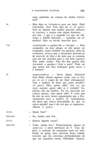 O MARINHEIRO ESCRITOR


             migo padrinho da criança da minha Calvin-
             tina?
M.        — Bem digo eu (virando-se para um lado). Qual
            Calvintina, Sra? Está fora de si (À parte.)
            Está no inferno esta mulher (jazendo milhares
            de trejeitos) e comeu com algum demônio. . .
            por isso é que é a segunda vez que me dói,
            como o Adolfo boticário — sementes em al-
            mofariz! Mas eu hei-de fazer-lhe pior.
VIZ.         (continuando a apalpar-lhe a barriga) — Meu
             compadre, ou meu amigo, se não quiser ser
             compadre, como também sou parteira, além de
             costureira, aviso-o que é necessário prevenir-se
             de enxoval, de óleo e do mais que se costuma
             usar em tais ocasiões para o seu bom sucesso!
             Não pode tardar. Não lhe dou quinze dias
             (tornando a apalpar.) Está a parir! Pode ser
             que nestes três dias tenhamos gente nova; e
             é homem!
M.           (empurrando-a) — Sai-te daqui, feiticeira!
             Este diabo (dando algumas voltas, com os bra-
             ços no ar) é capaz de me fazer enlouquecer!
             Tem a audácia de dizer que estou prenho s !
             (Â parte.) Mas, quem sabe? (em voz um
             tanto sumida) quem sabe se é verdade! Eu,
             porém, não me lembro. Eu sei; (mexendo nas
             calças) parece, mas quem sabe! É certo que
             há oito ou nove meses seguramente que a Sra.
             (apontando para a mulher) D. Joaniquitoca
             me disse que estava desconfiada de que eu
             estava pejado! mas é de crer que se enganasse.
             (Batem à porta.)
JOAN.     — Quem bate?
ISOLINO   — Eu, minha cara Sra.
JOAN.     — Queria alguma cousa?
ISOLINO   — Tudo, minha Sra.! Primeiramente (depois de
            sentar-se), o amor intrínseco de V. Exa; de-
            pois, o contrato de casamento para ser cele-
            brado na igreja mais próxima desta cidade;
            terceiro, que me convenço profundamente de
            que me guardará eterna fidelidade! Quarto,
 