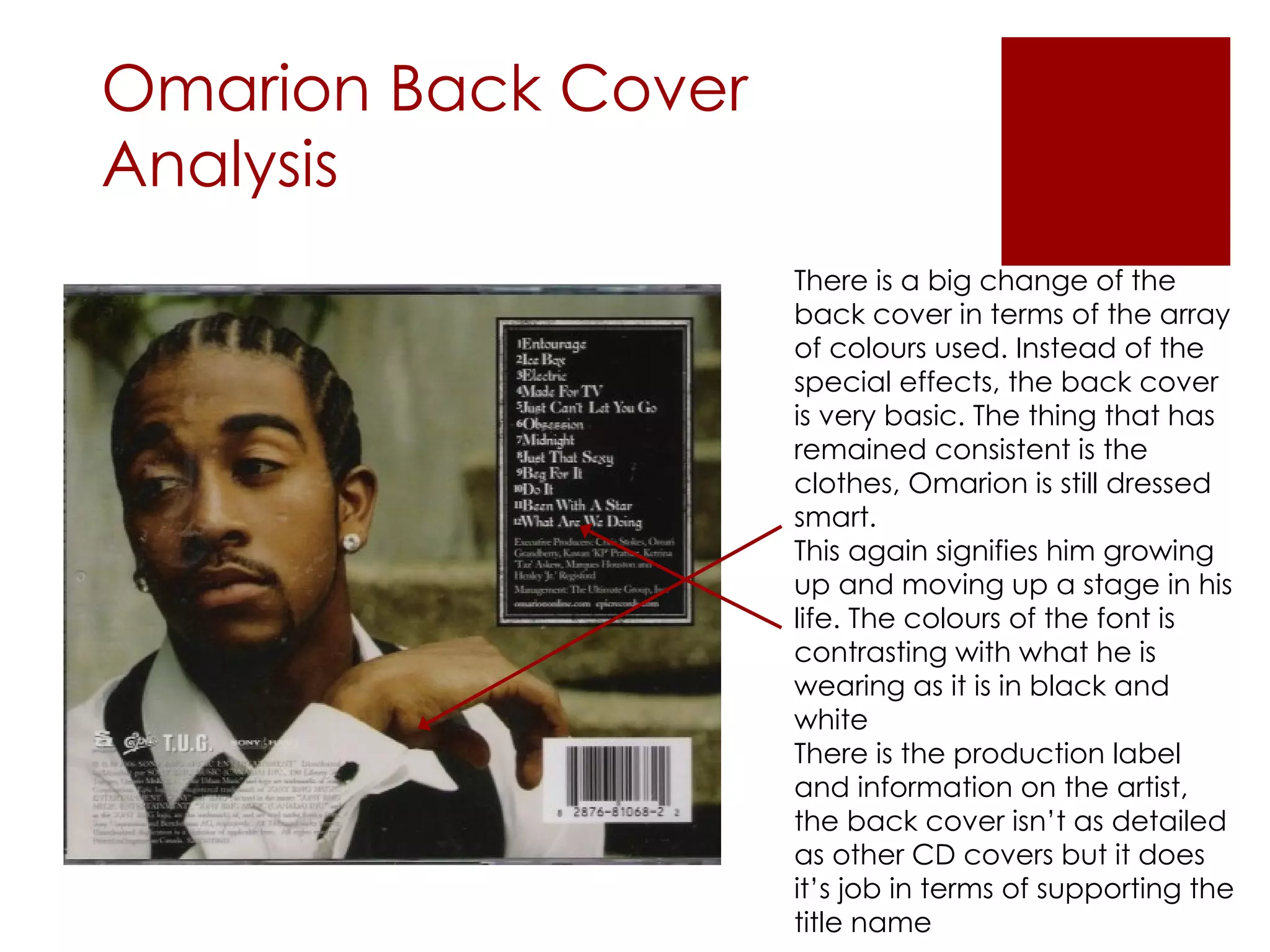 Omarion Back Cover Analysis There is a big change of the back cover in terms of the array of colours used. Instead of the special effects, the back cover is very basic. The thing that has remained consistent is the clothes, Omarion is still dressed smart. This again signifies him growing up and moving up a stage in his life. The colours of the font is contrasting with what he is wearing as it is in black and white There is the production label and information on the artist, the back cover isn’t as detailed as other CD covers but it does it’s job in terms of supporting the title name 