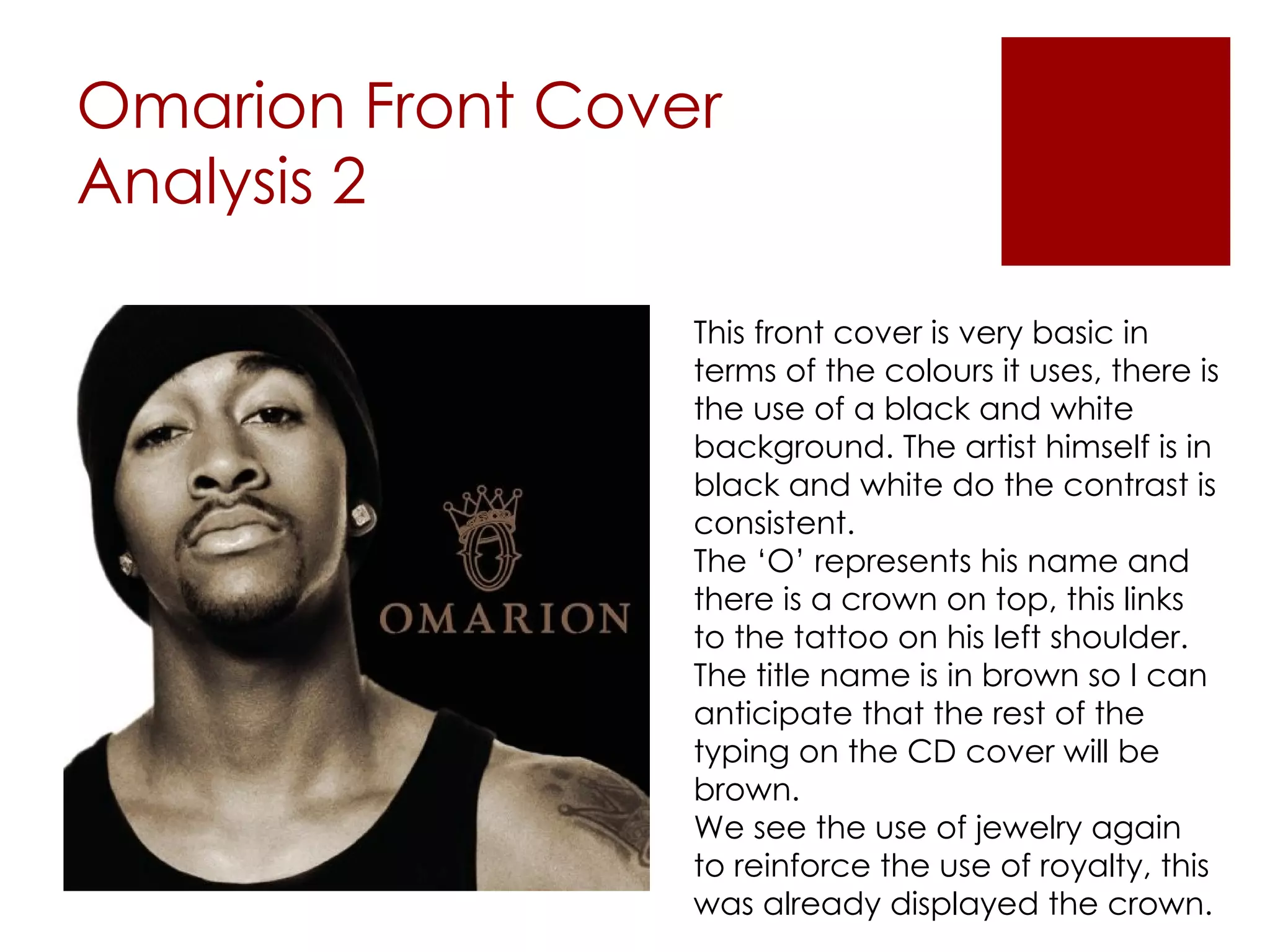 Omarion Front Cover Analysis 2 This front cover is very basic in terms of the colours it uses, there is the use of a black and white background. The artist himself is in black and white do the contrast is consistent. The ‘O’ represents his name and there is a crown on top, this links to the tattoo on his left shoulder. The title name is in brown so I can anticipate that the rest of the typing on the CD cover will be brown. We see the use of jewelry again to reinforce the use of royalty, this was already displayed the crown. 