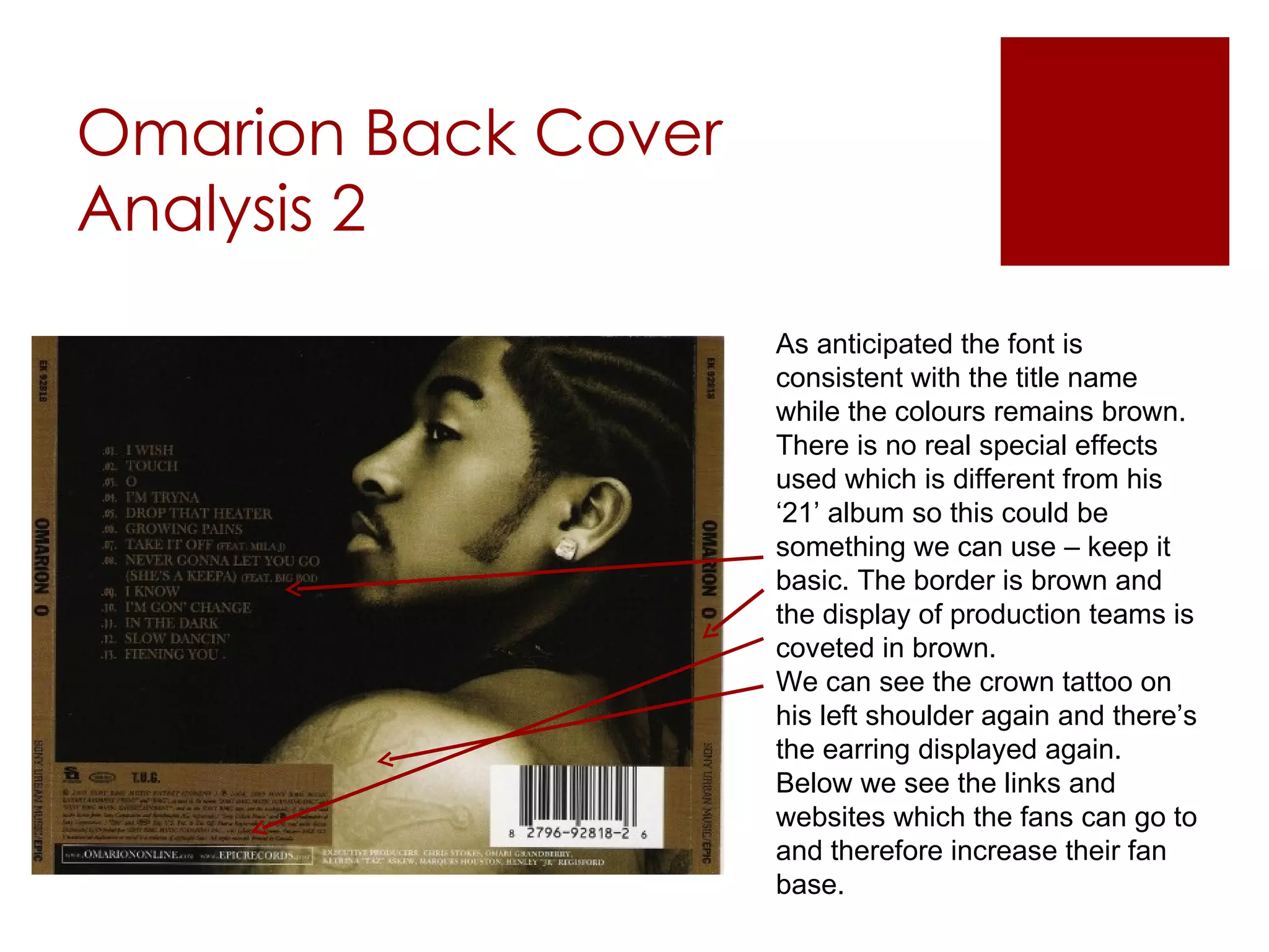 Omarion Back Cover Analysis 2 As anticipated the font is consistent with the title name while the colours remains brown. There is no real special effects used which is different from his ‘21’ album so this could be something we can use – keep it basic. The border is brown and the display of production teams is coveted in brown.  We can see the crown tattoo on his left shoulder again and there’s the earring displayed again. Below we see the links and websites which the fans can go to and therefore increase their fan base. 
