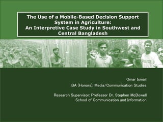 The Use of a Mobile-Based Decision Support
System in Agriculture:
An Interpretive Case Study in Southwest and
Central Bangladesh
Omar Ismail
BA (Honors), Media/Communication Studies
Research Supervisor: Professor Dr. Stephen McDowell
School of Communication and Information
 