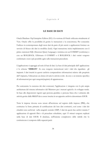 Capitolo 4




                                   LE BASE DI DATI


Oracle Database 10g Enterprise Edition (EE) è la versione di Oracle utilizzata attualmente al
Vurs. Oracle offre la possibilità di gestire le transazioni e la concorrenza. Per consentire
l’utilizzo in contemporanea degli stessi dati da parte di più utenti o applicazioni fornisce un
servizio di blocco dei dati in modifica (lock). Ogni transazione inizia implicitamente con il
primo statement SQL (Structure Query Language) e termina con un COMMIT (conferma) o
con un ROLLBACK. Effettuato il COMMIT o il ROLLBACK i dati variati vengono
confermati e non è più possibile agire sulle transazioni precedenti.


L’applicazione si appoggia ad serie di basi di dati. La base di dati principale dell’ applicazione
è lo schema “OBRATI”. In essa vengono memorizzati tutti i dati che rigurdano                   gli
impianti. I dati inseriti in questo archivio comprendono informazioni relative alle proprietà
dell’ impianto, l’ubicazione un elenco di tutte le attività svolte da esso e un insieme specifico
di informazioni per ogni categoria(registro) di appartenenza.


Per assicurarne la coerenza dei dati contenuti, l’applicazione è integrata con la più ampia
architettura del sistema informativo del Ministero per i mercati agricoli e lo sviluppo rurale.
In base alle disposizioni vigenti ogni persona giuridica o persona fisica che è attinente alle
attività gestite dalla MKGP deve essere inserita in un apposito archivio denominato ESUB.


Tutte le imprese slovene sono tenute all'iscrizione nel registro delle imprese (PRS), che
costituisce la fonte primaria di certificazione dei loro dati costitutivi, così come i dati dei
cittadini sono archiviati nella anagrafe centrale (CRP). I dati da questi due archivi tramite l’
applicazione di appositi filtri e di procedure schedulate, ogni 15 minuti vengono replicati
nella base di dati ESUB. Il database, nell'insieme complessivo delle tabelle che lo
costituiscono è composto dalle seguenti parti:



                                               38
 