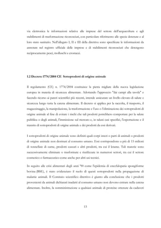 via elettronica le informazioni relative alle imprese del settore dell’acquacoltura e agli
stabilimenti di trasformazione riconosciuti, con particolare riferimento alle specie detenute e al
loro stato sanitario. Nell’allegato I, II e III della direttiva sono specificate le informazioni da
annotare nel registro ufficiale delle imprese e di stabilimenti riconosciuti che detengono
reciprocamente pesci, molluschi e crostacei.




1.2 Decreto 1774/2004 CE Sottoprodotti di origine animale


Il regolamento (CE) n. 1774/2004 costituisce la pietra migliare della nuova legislazione
europea in materia di sicurezza alimentare. Adottando l'approccio "dai campi alla tavola" e
facendo ricorso ai pareri scientifici più recenti, intende assicurare un livello elevato di salute e
sicurezza lungo tutta la catena alimentare. Il decreto si applica per la raccolta, il trasporto, il
magazzinaggio, la manipolazione, la trasformazione e l’uso o l’eliminazione dei sottoprodotti di
origine animale al fine di evitare i rischi che tali prodotti potrebbero comportare per la salute
pubblica o degli animali, l’immissione sul mercato e, in taluni casi specifici, l’esportazione e il
transito di sottoprodotti di origine animale e dei prodotti da essi derivati.


I sottoprodotti di origine animale sono definiti quali corpi interi o parti di animali o prodotti
di origine animale non destinati al consumo umano. Essi corrispondono a più di 15 milioni
di tonnellate di carne, prodotti caseari e altri prodotti, tra cui il letame. Tali materie sono
successivamente eliminate o trasformate e riutilizzate in numerosi settori, tra cui il settore
cosmetico o farmaceutico come anche per altri usi tecnici.

In seguito alle crisi alimentari degli anni '90 come l'epidemia di encefalopatia spongiforme
bovina (BSE), è stato evidenziato il ruolo di questi sottoprodotti nella propagazione di
malattie animali. Il Comitato scientifico direttivo è giunto alla conclusione che i prodotti
provenienti da animali dichiarati inadatti al consumo umano non devono entrare nella catena
alimentare. Inoltre, la somministrazione a qualsiasi animale di proteine ottenute da cadaveri




                                                 13
 