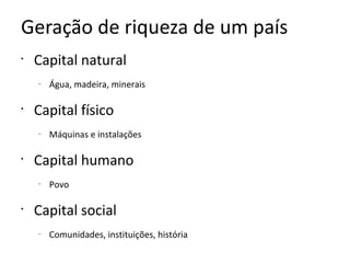Geração de riqueza de um país
•
    Capital natural
    –
        Água, madeira, minerais

•
    Capital físico
    –
        Máquinas e instalações

•
    Capital humano
    –
        Povo

•
    Capital social
    –
        Comunidades, instituições, história
 
