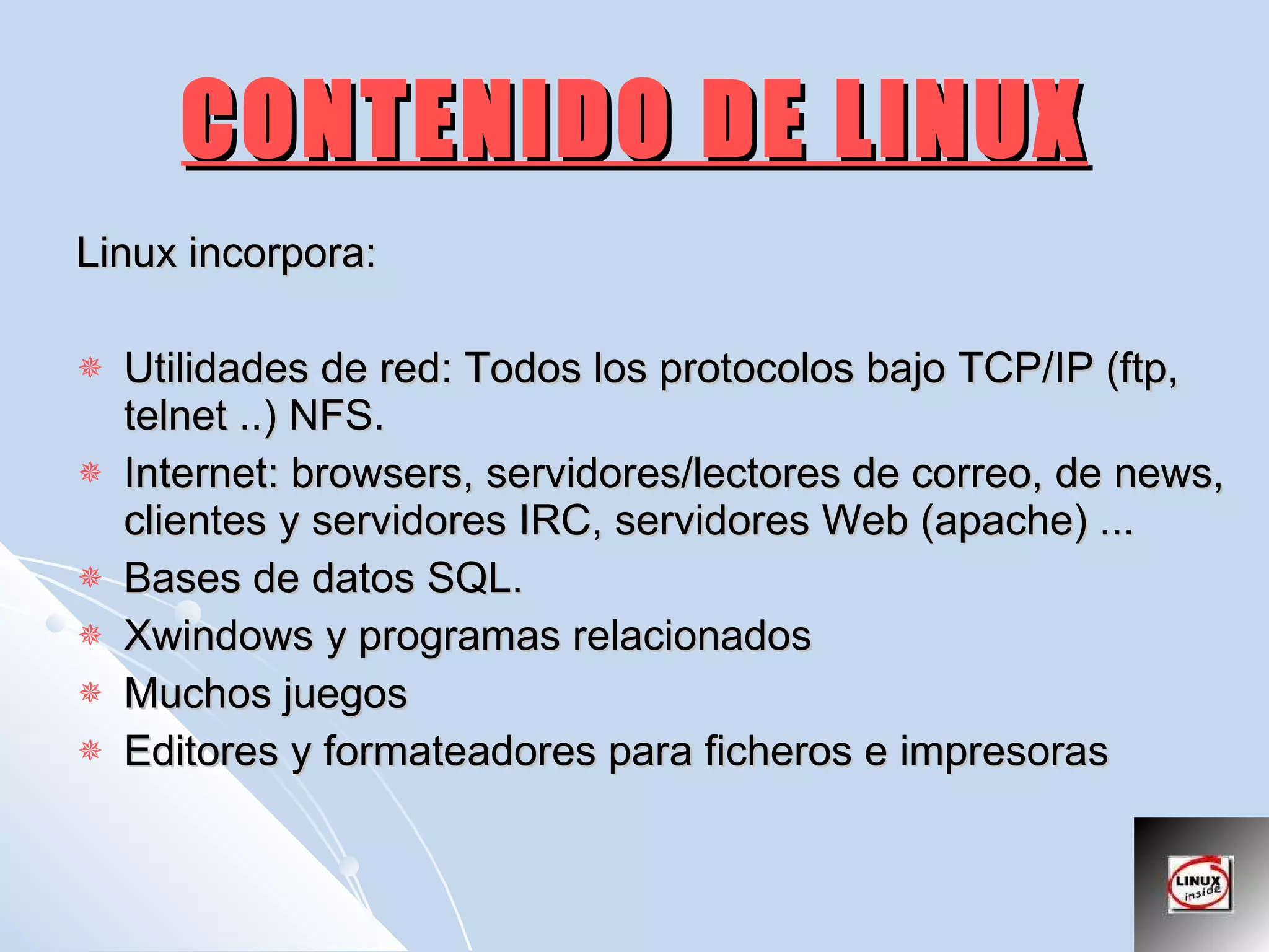 CONTENIDO DE LINUX Linux incorpora: Utilidades de red: Todos los protocolos bajo TCP/IP (ftp, telnet ..) NFS.  Internet: browsers, servidores/lectores de correo, de news, clientes y servidores IRC, servidores Web (apache) ...  Bases de datos SQL.  Xwindows y programas relacionados  Muchos juegos  Editores y formateadores para ficheros e impresoras  
