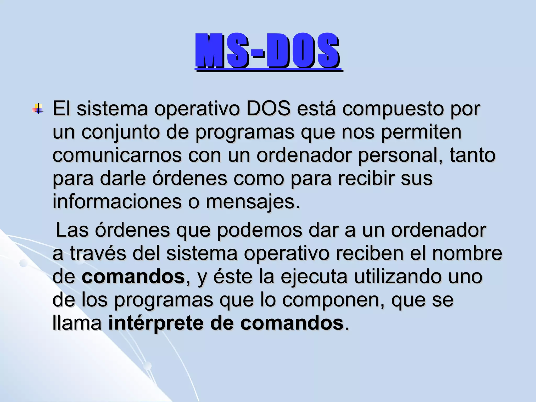 MS-DOS El sistema operativo DOS está compuesto por un conjunto de programas que nos permiten comunicarnos con un ordenador personal, tanto para darle órdenes como para recibir sus informaciones o mensajes.  Las órdenes que podemos dar a un ordenador a través del sistema operativo reciben el nombre de  comandos , y éste la ejecuta utilizando uno de los programas que lo componen, que se llama  intérprete de comandos .  