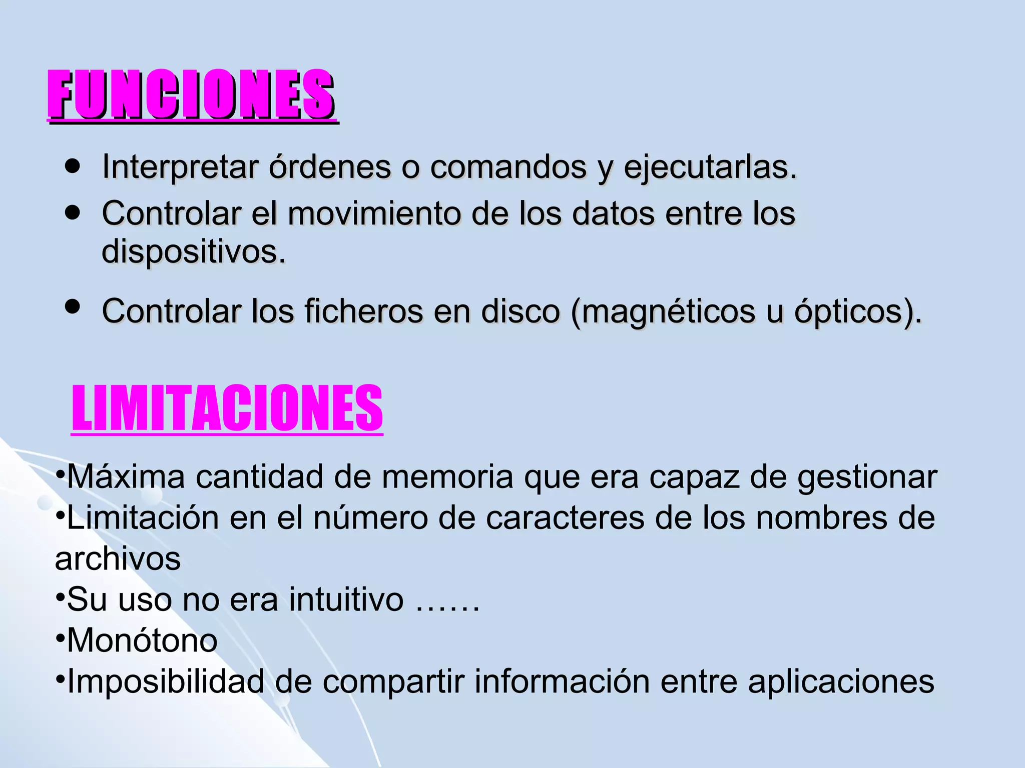FUNCIONES Interpretar órdenes o comandos y ejecutarlas. Controlar el movimiento de los datos entre los dispositivos.  Controlar los ficheros en disco (magnéticos u ópticos).   LIMITACIONES Máxima cantidad de memoria que era capaz de gestionar Limitación en el número de caracteres de los nombres de archivos Su uso no era intuitivo …… Monótono Imposibilidad de compartir información entre aplicaciones 
