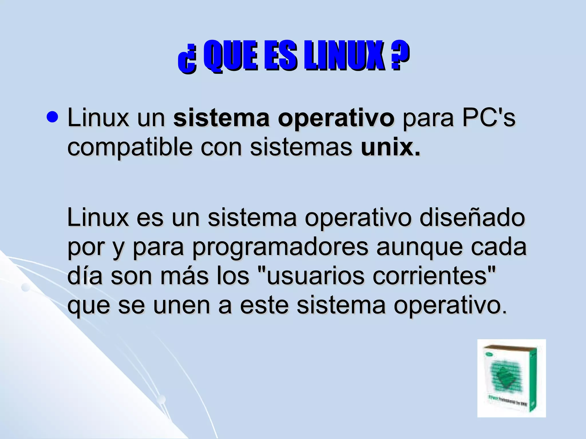 ¿ QUE ES LINUX ? Linux un  sistema operativo  para PC's compatible con sistemas  unix. Linux es un sistema operativo diseñado por y para programadores aunque cada día son más los "usuarios corrientes" que se unen a este sistema operativo .  