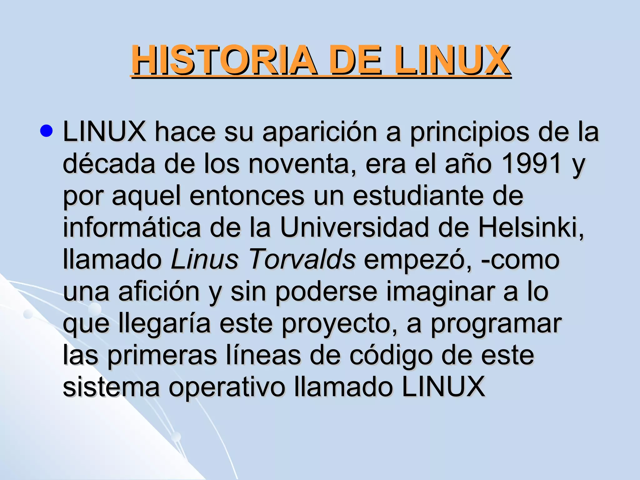 HISTORIA DE LINUX LINUX hace su aparición a principios de la década de los noventa, era el año 1991 y por aquel entonces un estudiante de informática de la Universidad de Helsinki, llamado  Linus Torvalds  empezó, -como una afición y sin poderse imaginar a lo que llegaría este proyecto, a programar las primeras líneas de código de este sistema operativo llamado LINUX  