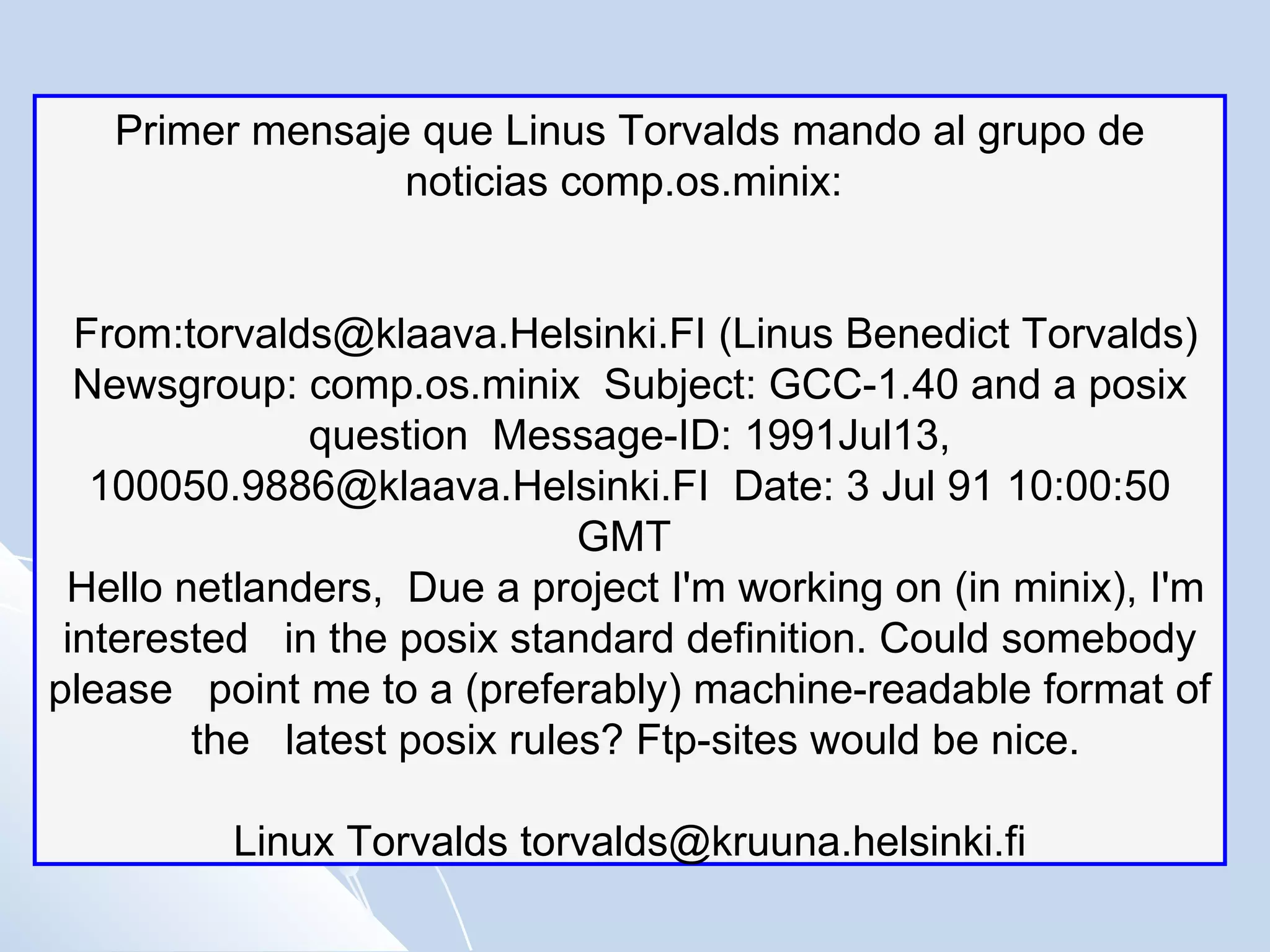 Primer mensaje que Linus Torvalds mando al grupo de noticias comp.os.minix:  From:torvalds@klaava.Helsinki.FI (Linus Benedict Torvalds)  Newsgroup: comp.os.minix  Subject: GCC-1.40 and a posix question  Message-ID: 1991Jul13, 100050.9886@klaava.Helsinki.FI  Date: 3 Jul 91 10:00:50 GMT  Hello netlanders,  Due a project I'm working on (in minix), I'm interested  in the posix standard definition. Could somebody please  point me to a (preferably) machine-readable format of  the  latest posix rules? Ftp-sites would be nice.  Linux Torvalds torvalds@kruuna.helsinki.fi  