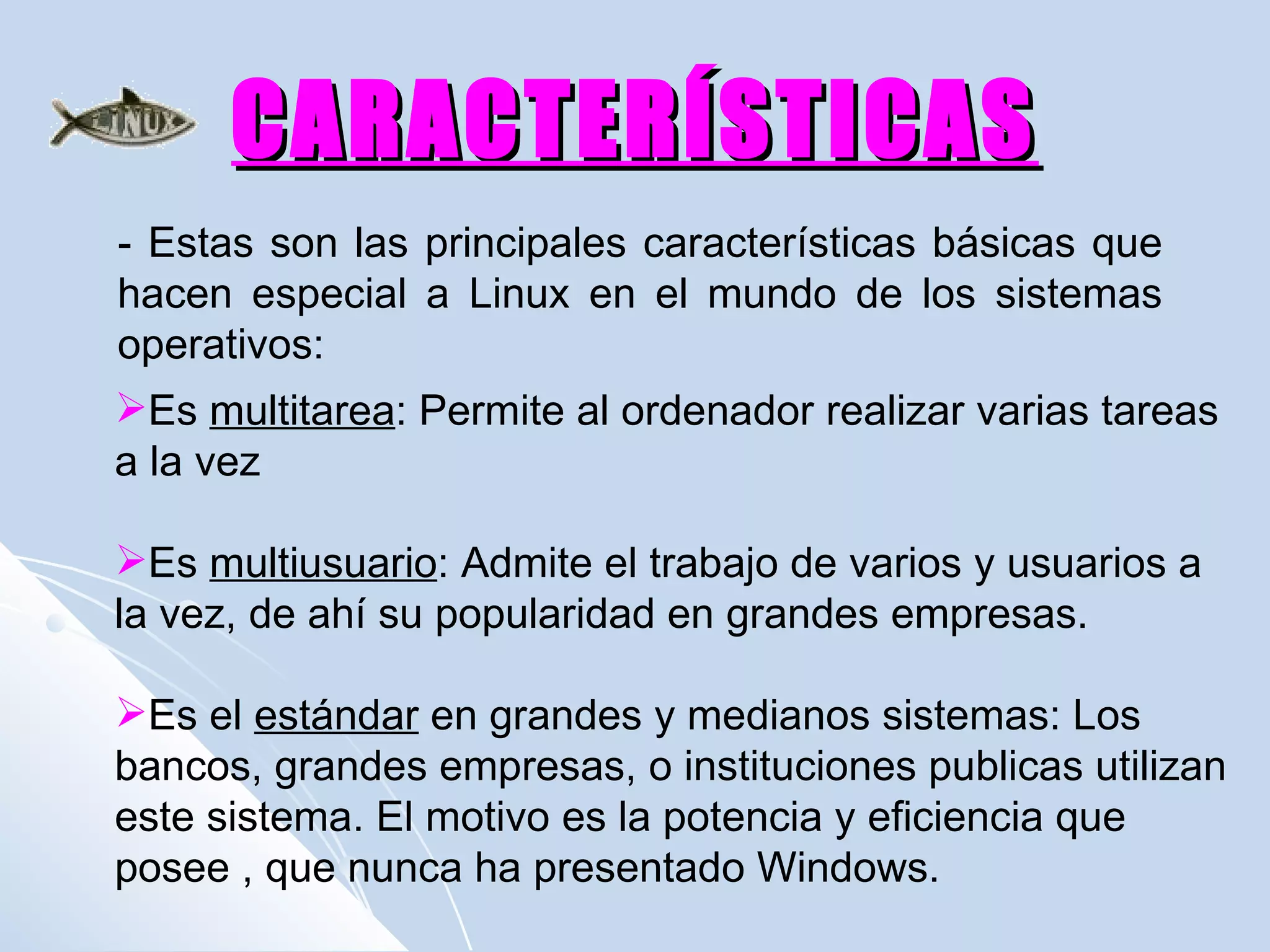 CARACTERÍSTICAS - Estas son las principales características básicas que hacen especial a Linux en el mundo de los sistemas operativos: Es  multitarea : Permite al ordenador realizar varias tareas a la vez Es  multiusuario : Admite el trabajo de varios y usuarios a la vez, de ahí su popularidad en grandes empresas. Es el  estándar  en grandes y medianos sistemas: Los bancos, grandes empresas, o instituciones publicas utilizan este sistema. El motivo es la potencia y eficiencia que posee , que nunca ha presentado Windows. 