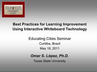 Best Practices for Learning Improvement
Using Interactive Whiteboard Technology

        Educating Cities Seminar
              Curitiba, Brazil
              May 18, 2011

         Omar S. López, Ph.D.
          Texas State University
 