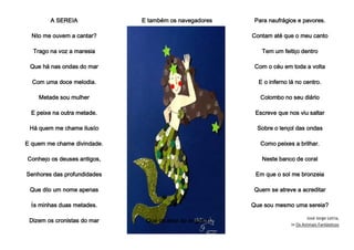 A SEREIA
Não me ouvem a cantar?
Trago na voz a maresia
Que há nas ondas do mar
Com uma doce melodia.
Metade sou mulher
E peixe na outra metade.
Há quem me chame ilusão
E quem me chame divindade.
Conheço os deuses antigos,
Senhores das profundidades
Que dão um nome apenas
Às minhas duas metades.
Dizem os cronistas do mar
E também os navegadores
Que os atraí ao engano
Para naufrágios e pavores.
Contam até que o meu canto
Tem um feitiço dentro
Com o céu em toda a volta
E o inferno lá no centro.
Colombo no seu diário
Escreve que nos viu saltar
Sobre o lençol das ondas
Como peixes a brilhar.
Neste banco de coral
Em que o sol me bronzeia
Quem se atreve a acreditar
Que sou mesmo uma sereia?
José Jorge Letria,
in Os Animais Fantásticos
 