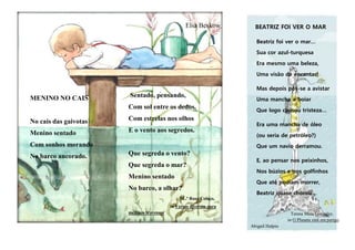 MENINO NO CAIS
No cais das gaivotas
Menino sentado
Com sonhos morando
No barco ancorado.
Elsa Beskow
Sentado, pensando,
Com sol entre os dedos,
Com estrelas nos olhos
E o vento aos segredos.
Que segreda o vento?
Que segreda o mar?
Menino sentado
No barco, a olhar?
M..ª Rosa Colaço,
in Versos diversos para
meninos travessos
BEATRIZ FOI VER O MAR
Beatriz foi ver o mar…
Sua cor azul-turquesa
Era mesmo uma beleza,
Uma visão de encantar!
Mas depois pôs-se a avistar
Uma mancha a boiar
Que logo causou tristeza…
Era uma mancha de óleo
(ou seria de petróleo?)
Que um navio derramou.
E, ao pensar nos peixinhos,
Nos búzios e nos golfinhos
Que até podiam morrer,
Beatriz quase chorou…
Teresa Maia Gonzalez,
in O Planeta está em perigo.
Abigail Halpin
 